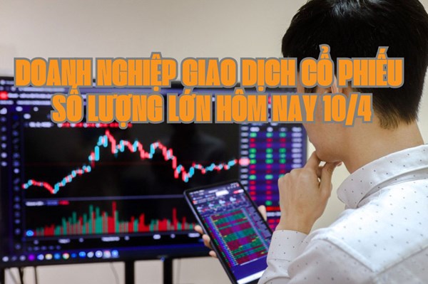 Chứng khoán hôm nay 10/4: 6 doanh nghiệp giao dịch cổ phiếu số lượng lớn